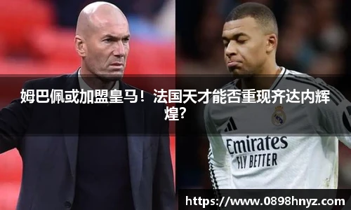 姆巴佩或加盟皇马！法国天才能否重现齐达内辉煌？